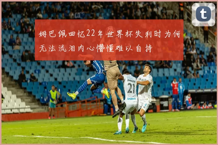 姆巴佩回忆22年世界杯失利时为何无法流泪内心懵懂难以自持