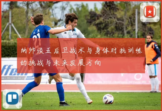 纳帅谈五后卫战术与身体对抗训练的挑战与未来发展方向