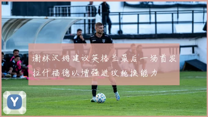 谢林汉姆建议英格兰最后一场首发拉什福德以增强进攻轮换能力