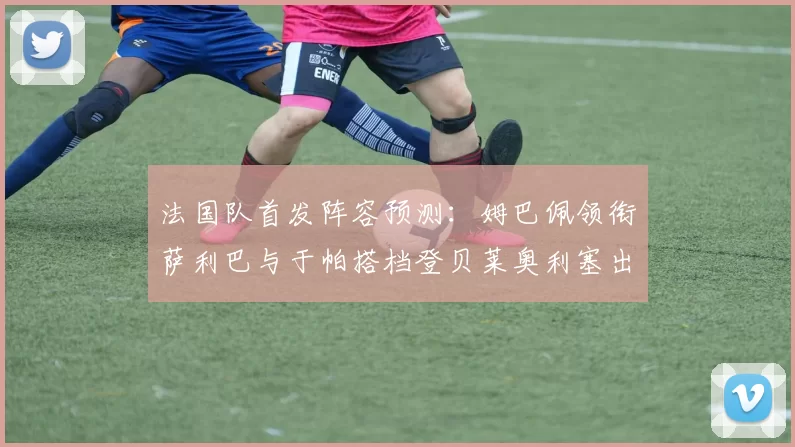 法国队首发阵容预测：姆巴佩领衔萨利巴与于帕搭档登贝莱奥利塞出战