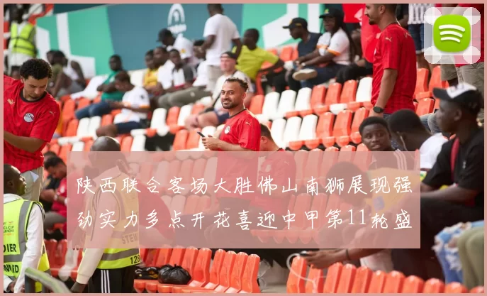 陕西联合客场大胜佛山南狮展现强劲实力多点开花喜迎中甲第11轮盛宴