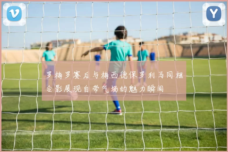 罗梅罗赛后与梅西德保罗利马同框合影展现自带气场的魅力瞬间