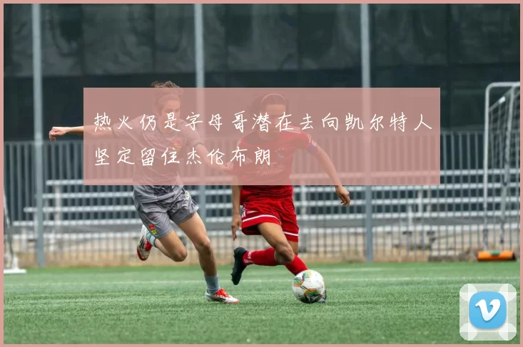 热火仍是字母哥潜在去向凯尔特人坚定留住杰伦布朗
