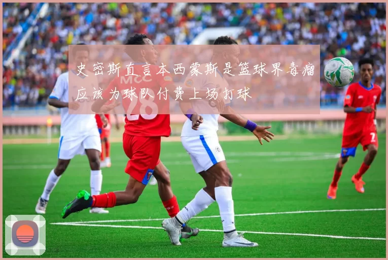 史密斯直言本西蒙斯是篮球界毒瘤应该为球队付费上场打球