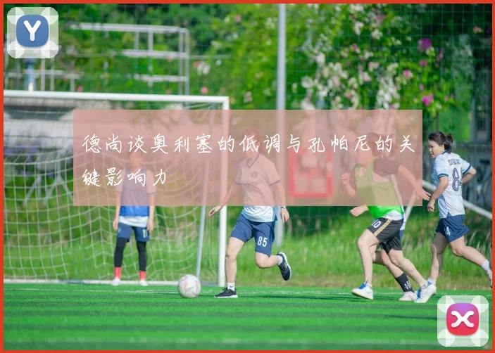 德尚谈奥利塞的低调与孔帕尼的关键影响力