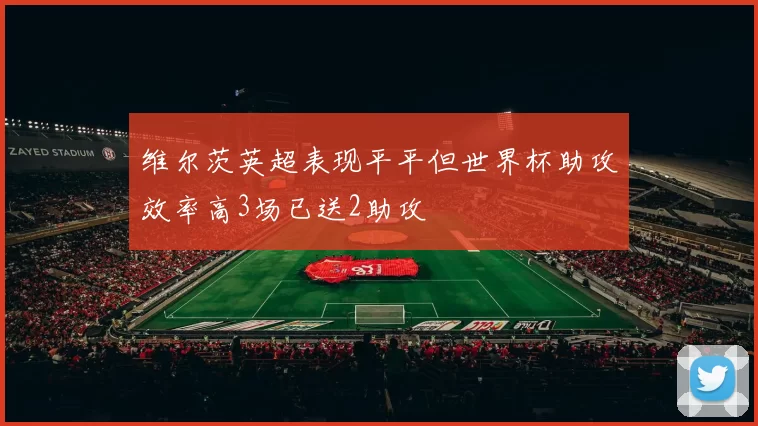 维尔茨英超表现平平但世界杯助攻效率高3场已送2助攻