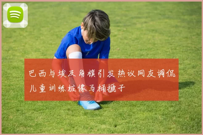 巴西与埃及角旗引发热议网友调侃儿童训练桩像马桶搋子