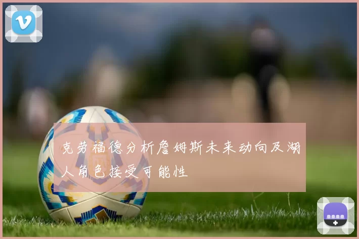 克劳福德分析詹姆斯未来动向及湖人角色接受可能性