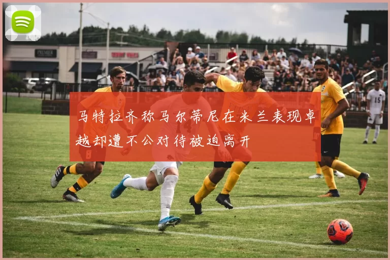 马特拉齐称马尔蒂尼在米兰表现卓越却遭不公对待被迫离开