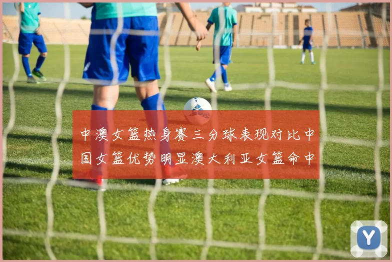 中澳女篮热身赛三分球表现对比中国女篮优势明显澳大利亚女篮命中率低下