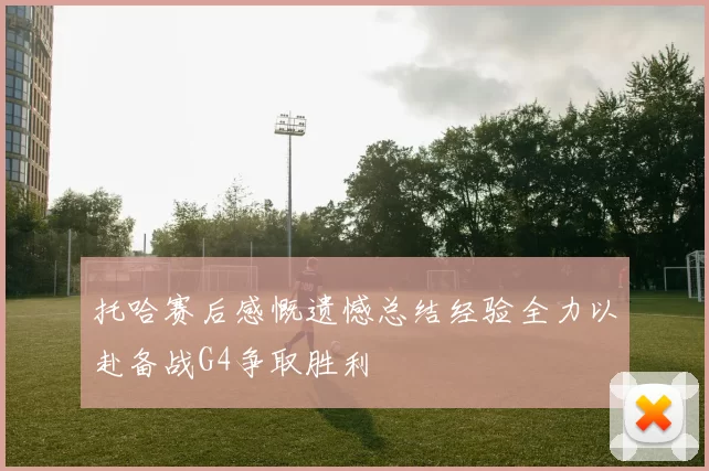 托哈赛后感慨遗憾总结经验全力以赴备战G4争取胜利