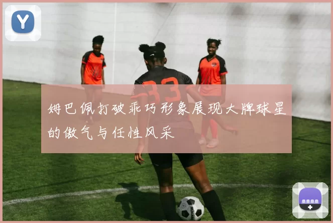 姆巴佩打破乖巧形象展现大牌球星的傲气与任性风采