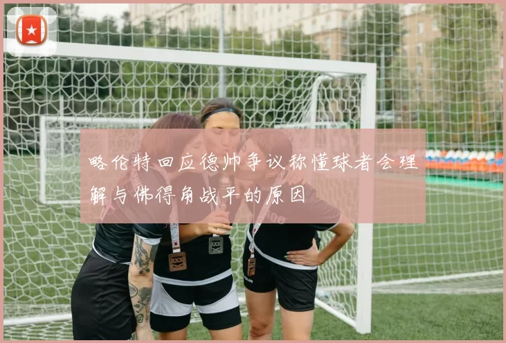 略伦特回应德帅争议称懂球者会理解与佛得角战平的原因