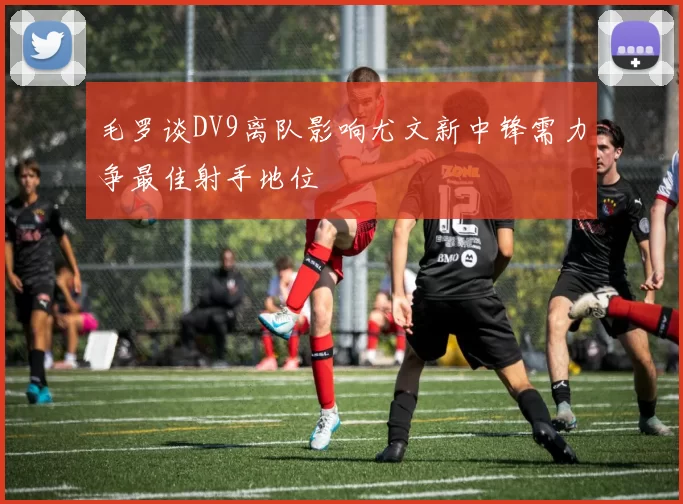 毛罗谈DV9离队影响尤文新中锋需力争最佳射手地位