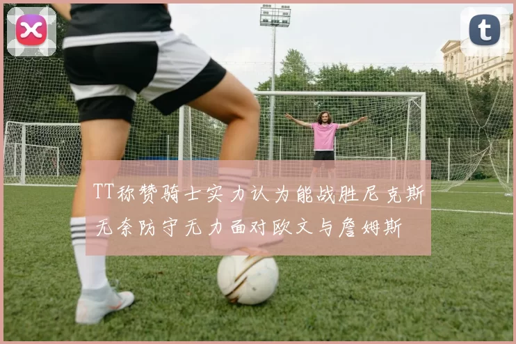 TT称赞骑士实力认为能战胜尼克斯无奈防守无力面对欧文与詹姆斯