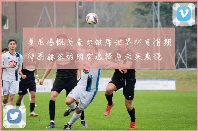 鲁尼感慨马奎尔缺席世界杯可惜期待图赫尔的明智选择与未来表现