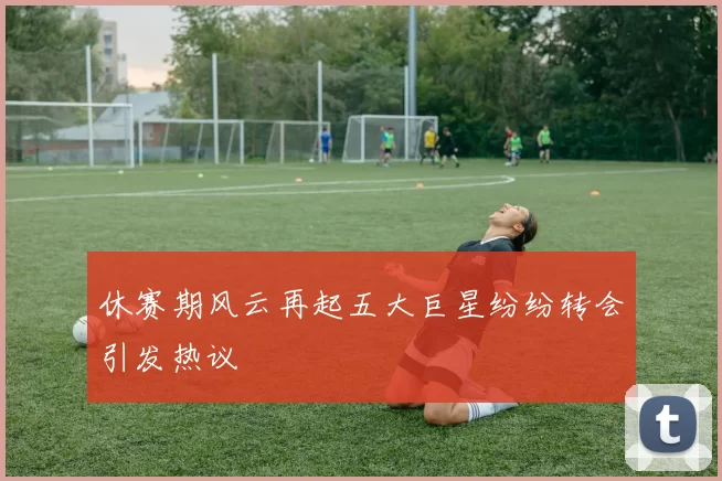 休赛期风云再起五大巨星纷纷转会引发热议