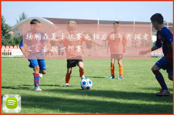 杨瀚森夏季联赛亮相后将与开拓者汇合备战世预赛
